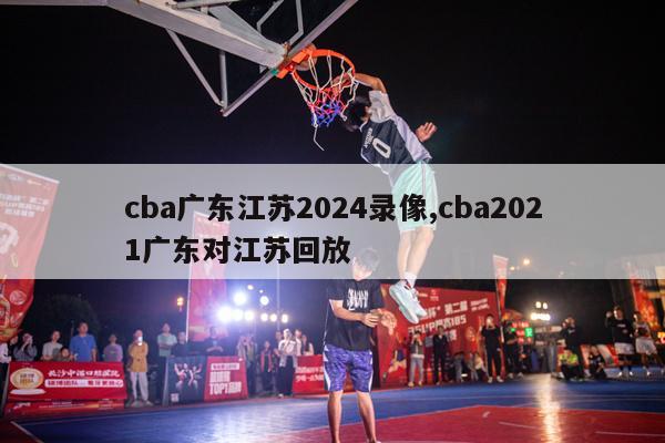 cba广东江苏2024录像,cba2021广东对江苏回放