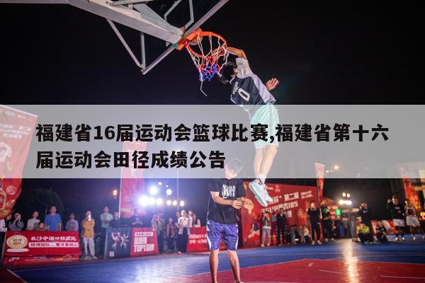 福建省16届运动会篮球比赛,福建省第十六届运动会田径成绩公告
